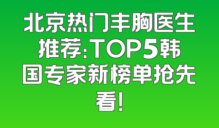 北京热门丰胸医生推荐：TOP5韩国专家新榜单抢先看！