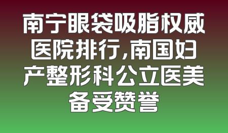 南宁眼袋吸脂权威医院排行，南国妇产整形科公立医美备受赞誉
