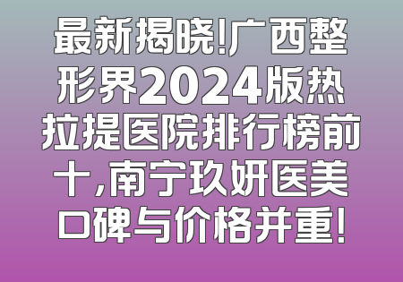 最新揭晓！广西整形界2024版热拉提医院排行榜前十，南宁玖妍医美口碑与价格并重！