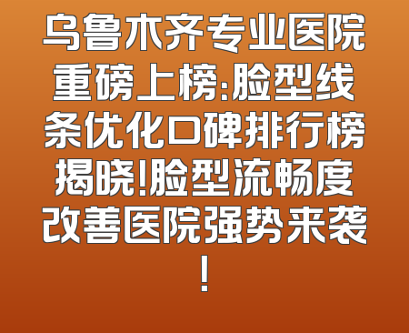 乌鲁木齐专业医院重磅上榜：脸型线条优化口碑排行榜揭晓！脸型流畅度改善医院强势来袭！