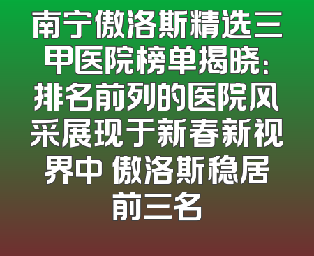 南宁傲洛斯精选三甲医院榜单揭晓：排名前列的医院风采展现于新春新视界中 傲洛斯稳居前三名