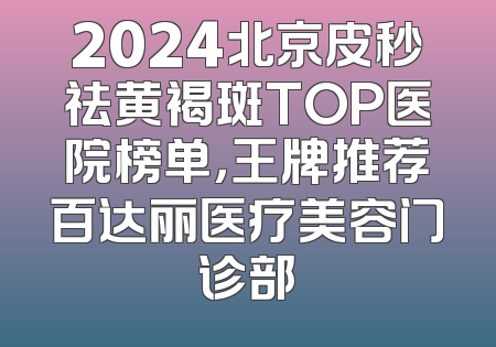 2024北京皮秒祛黄褐斑TOP医院榜单，王牌推荐百达丽医疗美容门诊部