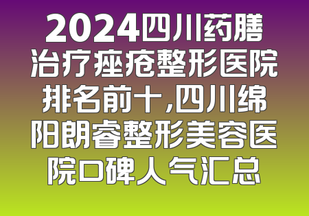 2024四川药膳治疗痤疮整形医院排名前十，四川绵阳朗睿整形美容医院口碑人气汇总