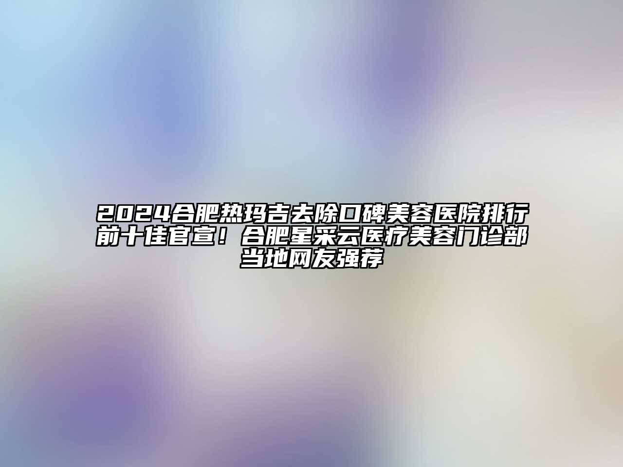 2024合肥热玛吉去除口碑美容医院排行前十佳官宣！合肥星采云医疗美容门诊部当地网友强荐