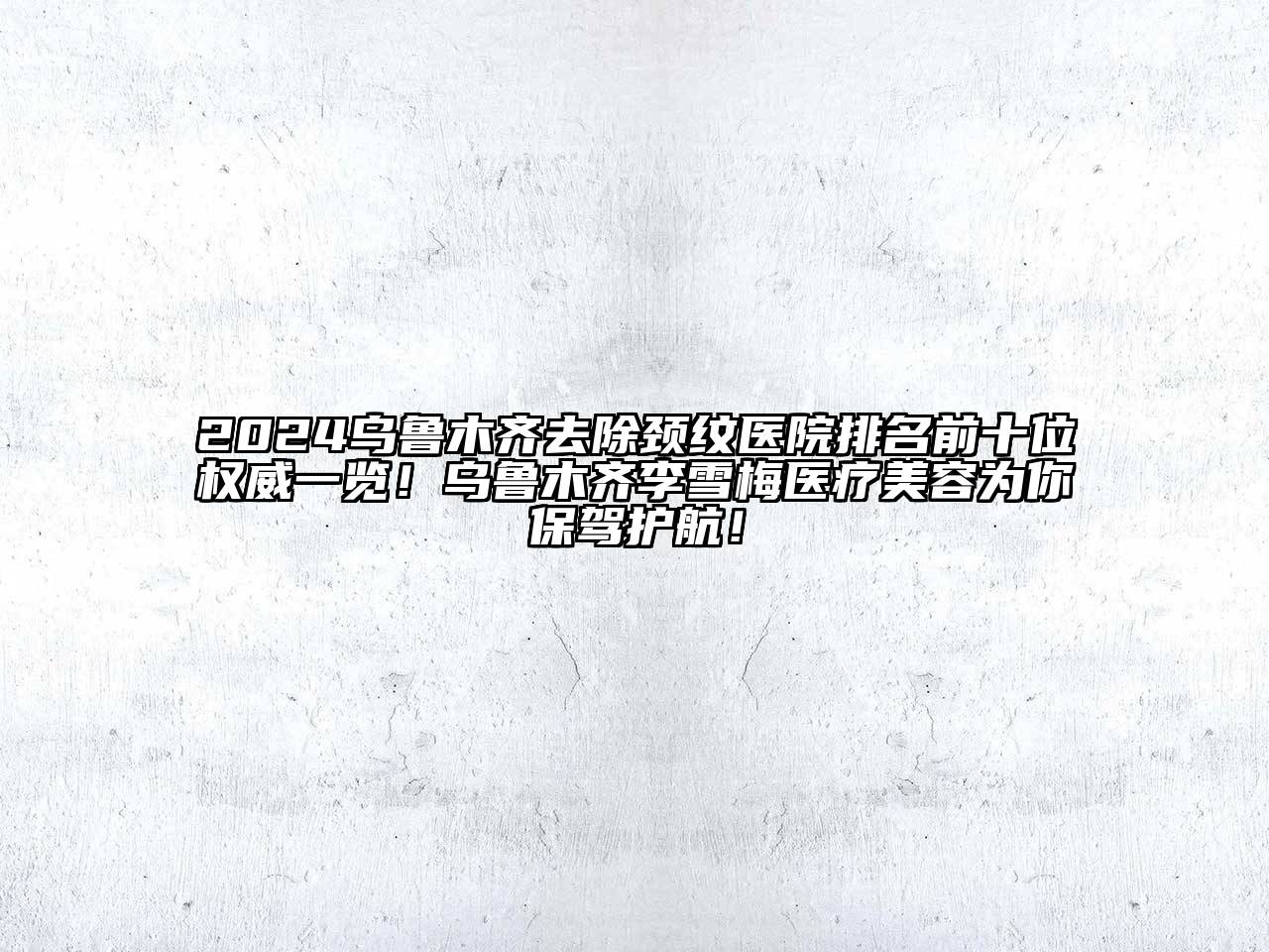 2025乌鲁木齐去除颈纹医院排名前十位权威一览！乌鲁木齐李雪梅医疗美容为你保驾护航！