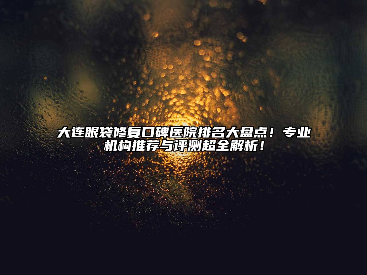 大连眼袋修复口碑医院排名大盘点！专业机构推荐与评测超全解析！