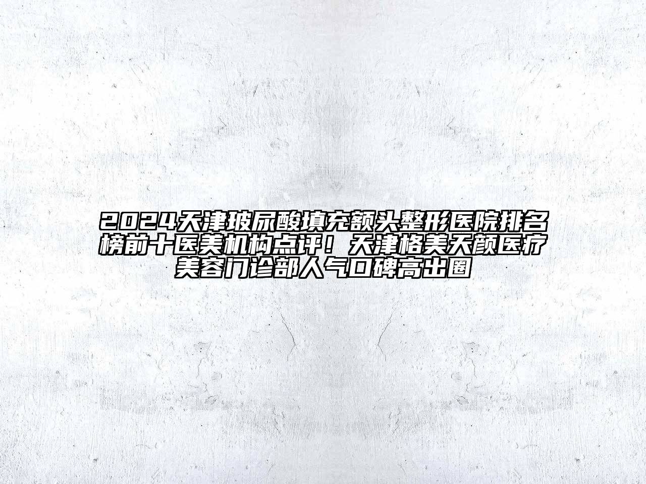 2024天津玻尿酸填充额头整形医院排名榜前十医美机构点评！天津格美天颜医疗美容门诊部人气口碑高出圈