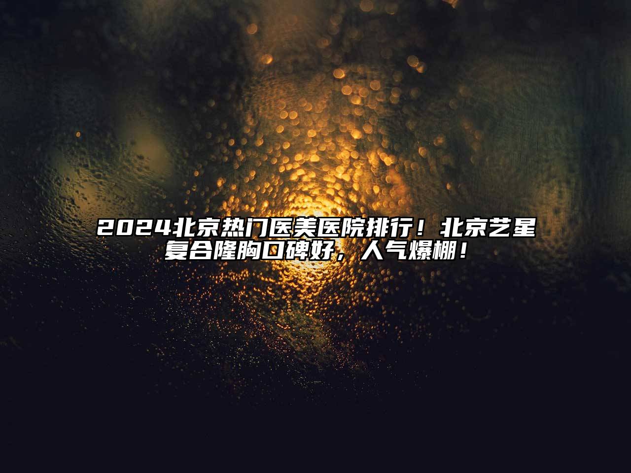 2024北京热门医美医院排行！北京艺星复合隆胸口碑好，人气爆棚！
