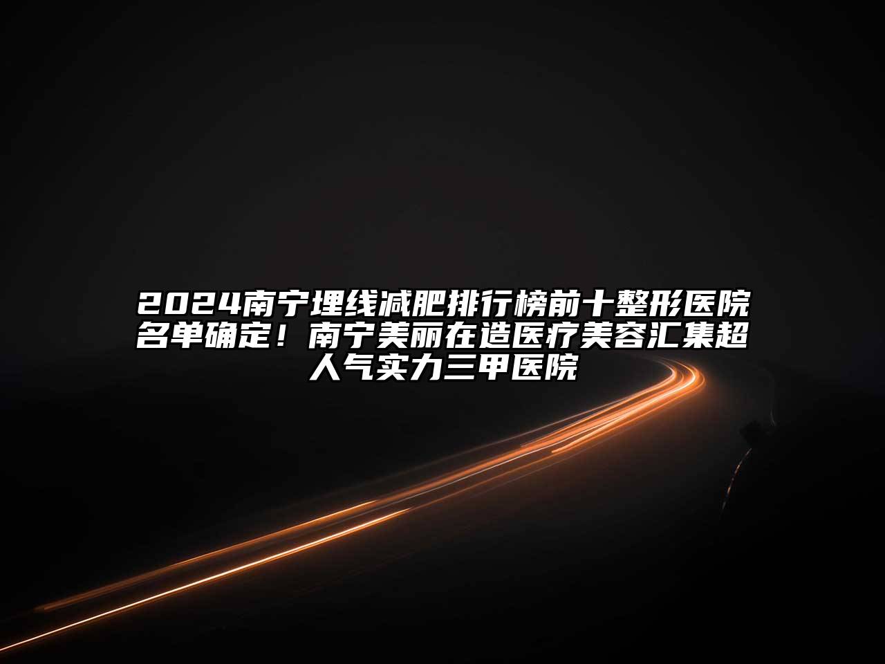 2024南宁埋线减肥排行榜前十整形医院名单确定！南宁美丽在造医疗美容汇集超人气实力三甲医院