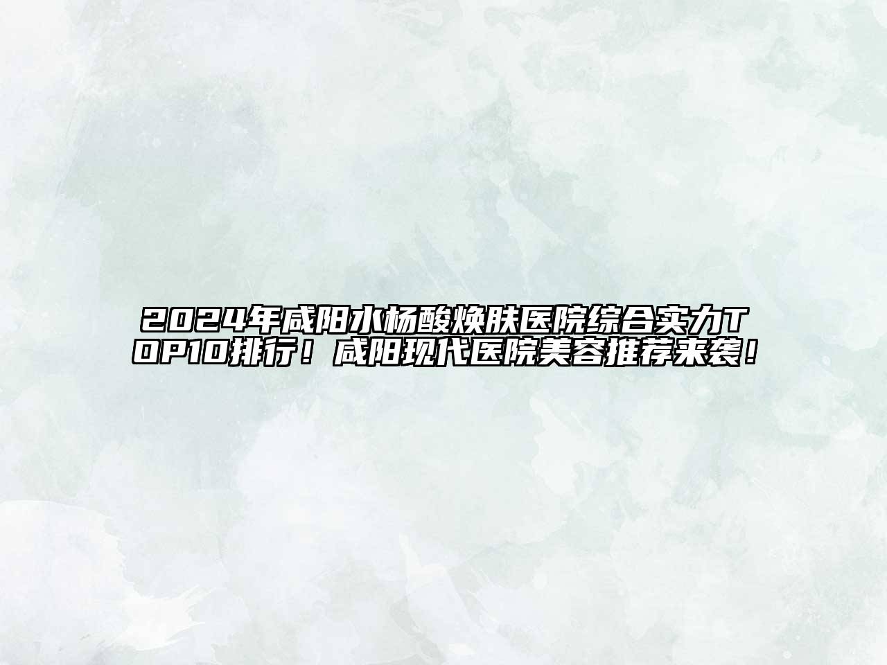 2025年咸阳水杨酸焕肤医院综合实力TOP10排行！咸阳现代医院美容推荐来袭！