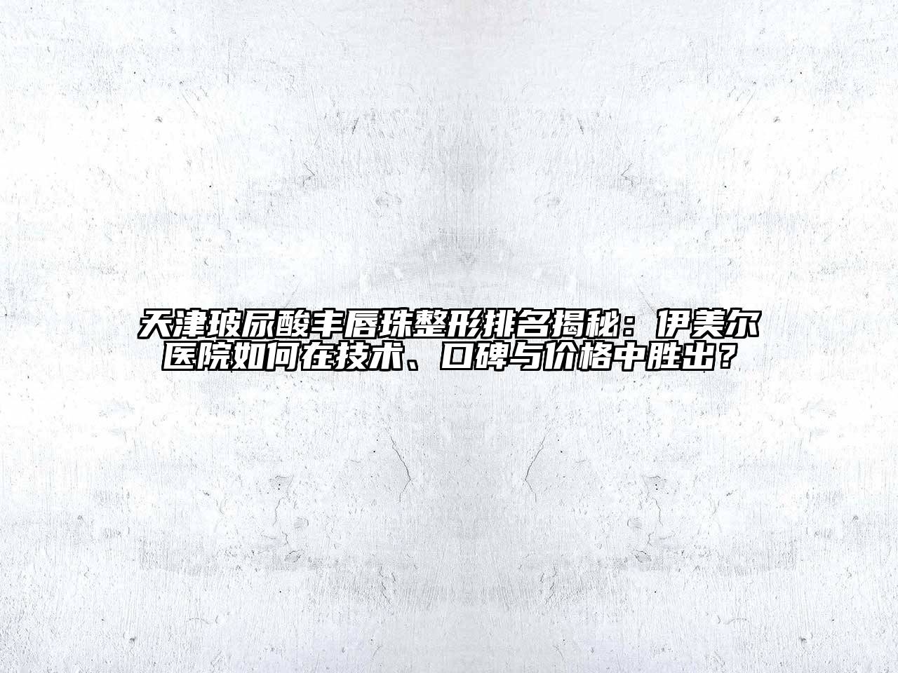 天津玻尿酸丰唇珠整形排名揭秘：伊美尔医院如何在技术、口碑与价格中胜出？