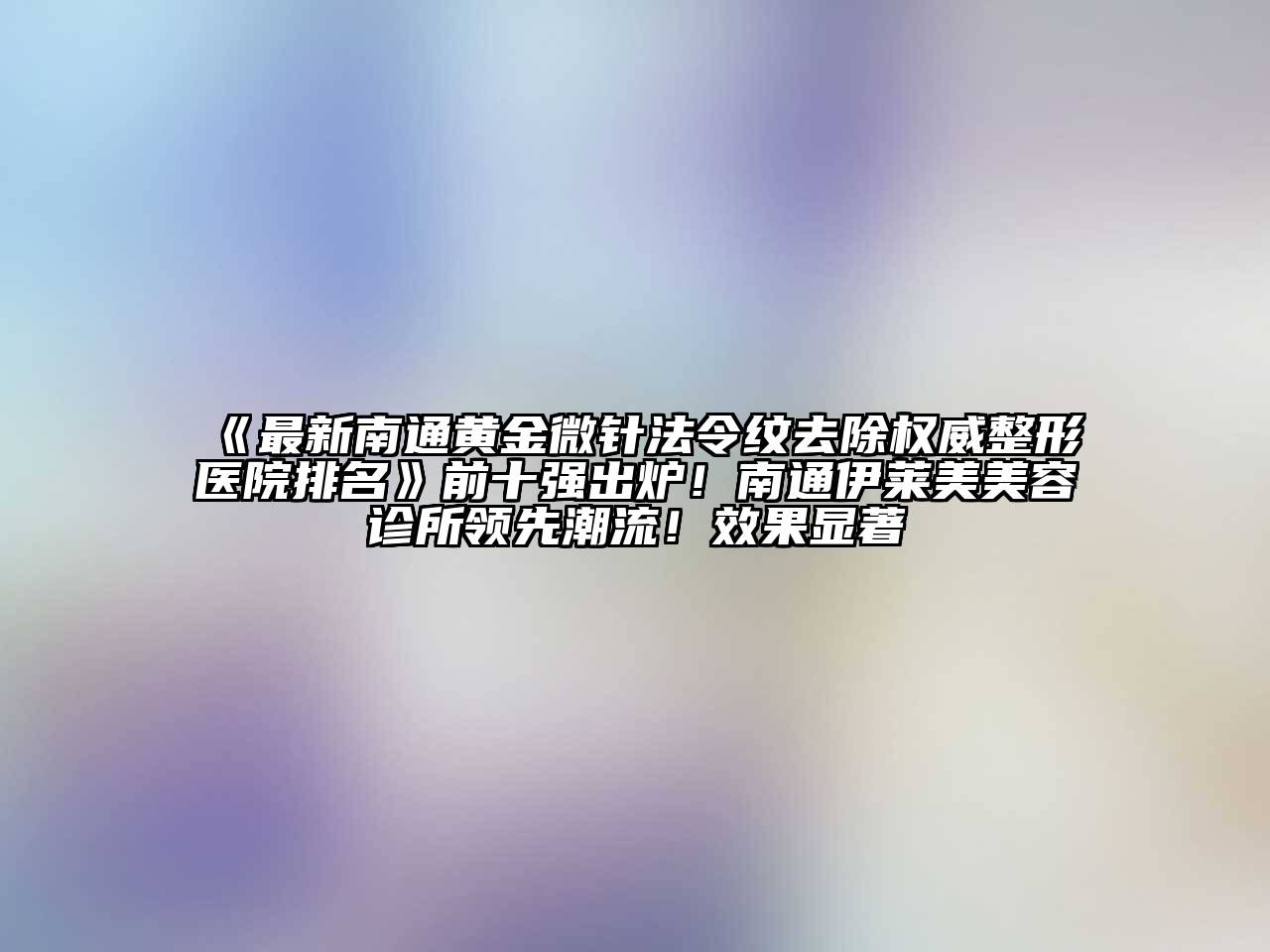 最新南通黄金微针法令纹去除权威整形医院排名前十强出炉！南通伊莱美美容诊所领先潮流！效果显著