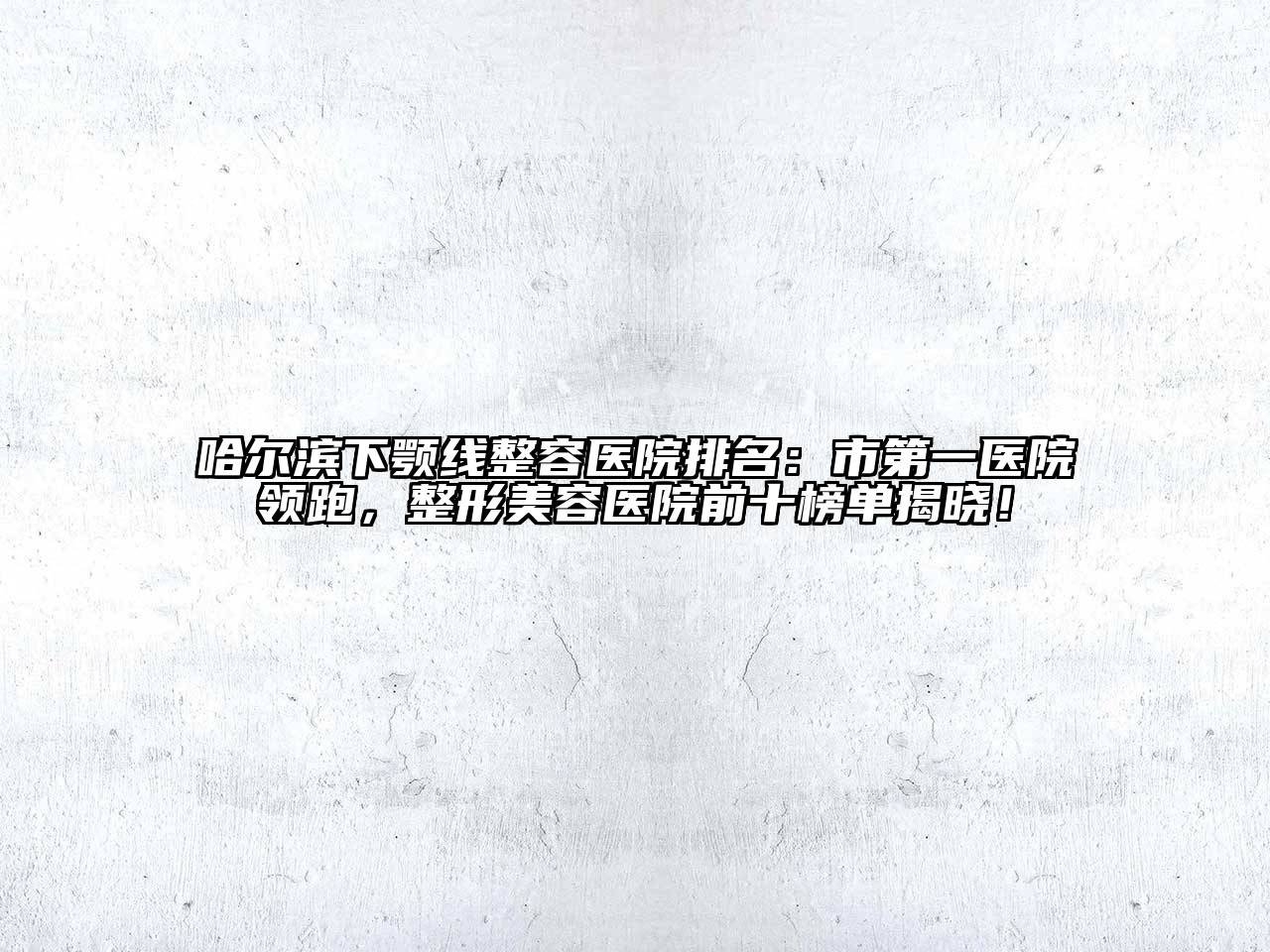 哈尔滨下颚线整容医院排名：市第一医院领跑，整形美容医院前十榜单揭晓！