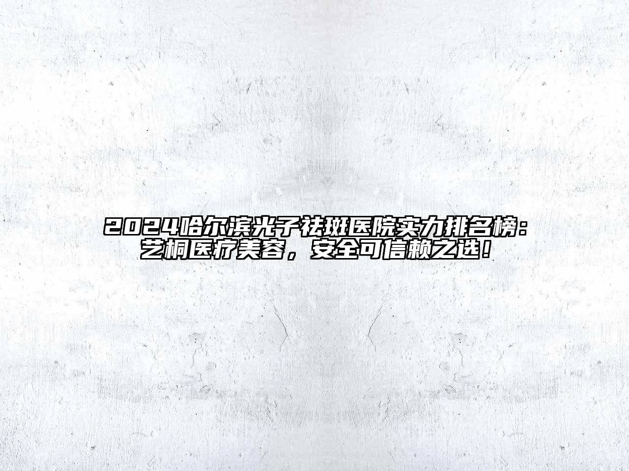 2024哈尔滨光子祛斑医院实力排名榜：艺桐医疗美容，安全可信赖之选！
