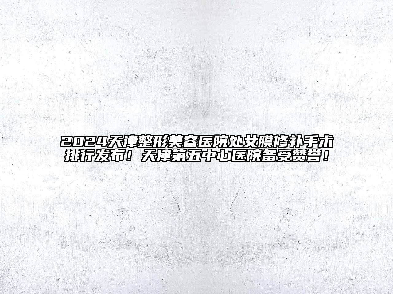 2024天津整形美容医院处女膜修补手术排行发布！天津第五中心医院备受赞誉！