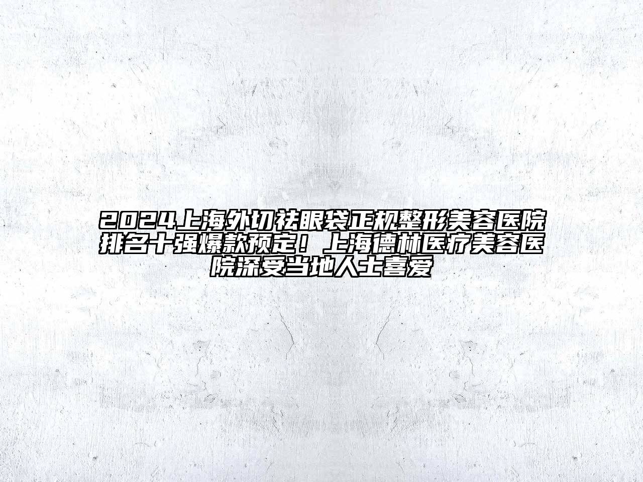 2024上海外切祛眼袋正规整形美容医院排名十强爆款预定！上海德林医疗美容医院深受当地人士喜爱