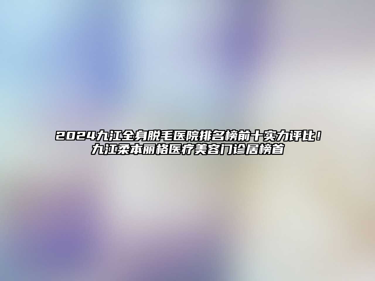 2025九江全身脱毛医院排名榜前十实力评比！九江柔本丽格医疗美容门诊居榜首