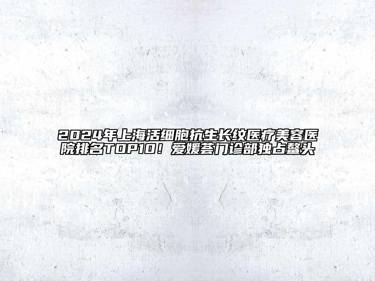 2025年上海活细胞抗生长纹医疗美容医院排名TOP10！爱媛荟门诊部独占鳌头