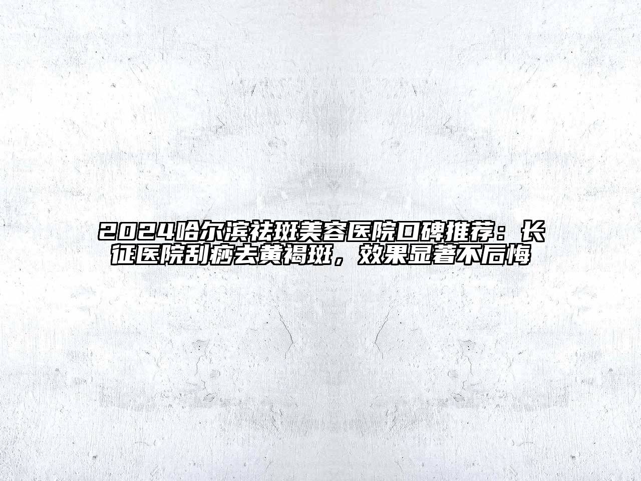 2024哈尔滨祛斑美容医院口碑推荐：长征医院刮痧去黄褐斑，效果显著不后悔