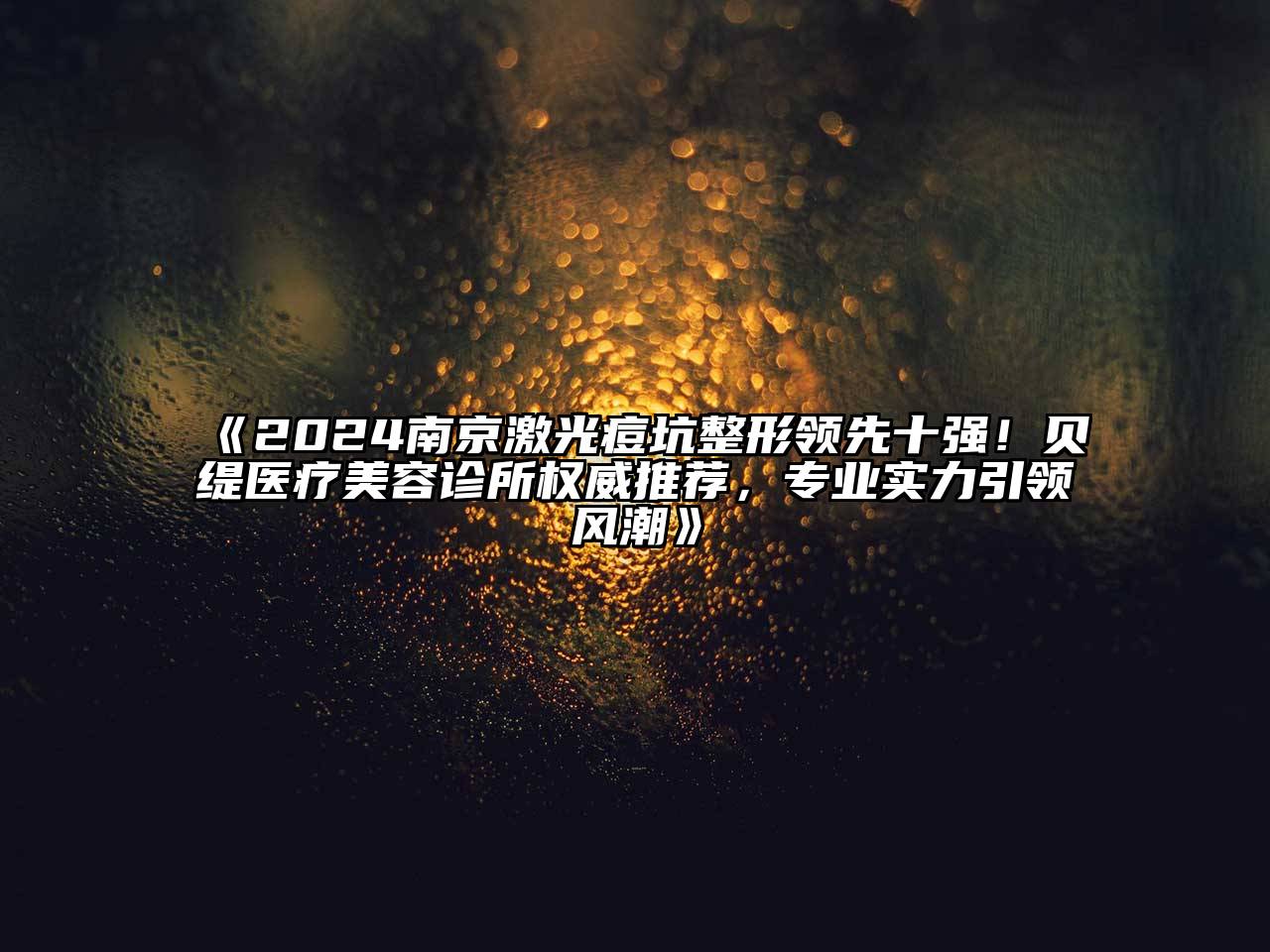 2024南京激光痘坑整形领先十强！贝缇医疗美容诊所权威推荐，专业实力引领风潮