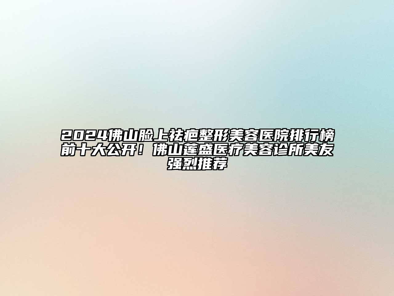 2024佛山脸上祛疤整形美容医院排行榜前十大公开！佛山莲盛医疗美容诊所美友强烈推荐