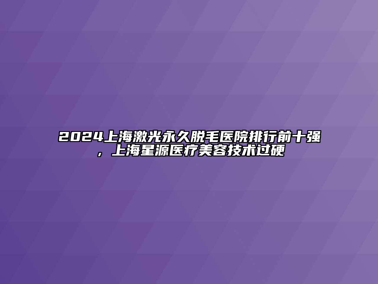 2024上海激光永久脱毛医院排行前十强，上海星源医疗美容技术过硬