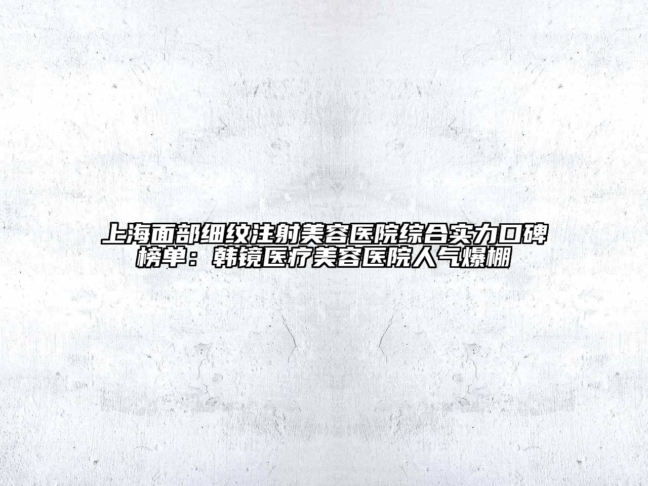 上海面部细纹注射美容医院综合实力口碑榜单：韩镜医疗美容医院人气爆棚