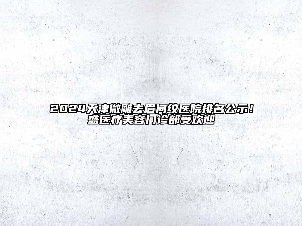 2024天津微雕去眉间纹医院排名公示！盛医疗美容门诊部受欢迎
