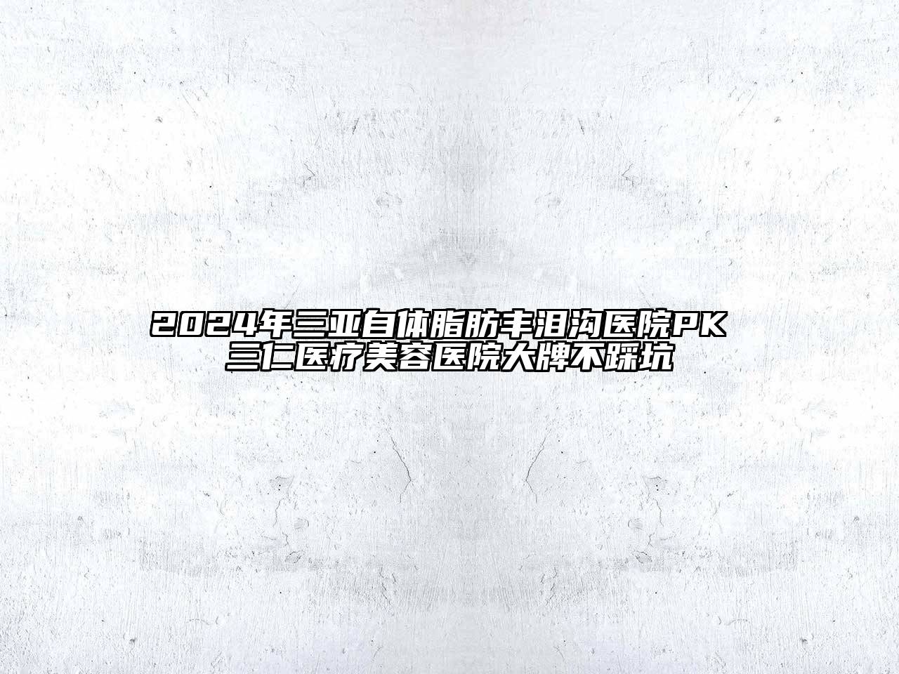 2024年三亚自体脂肪丰泪沟医院PK 三仁医疗美容医院大牌不踩坑