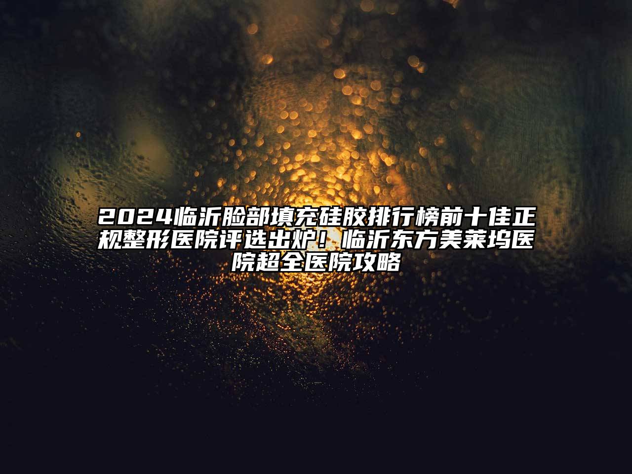 2024临沂脸部填充硅胶排行榜前十佳正规整形医院评选出炉！临沂东方美莱坞医院超全医院攻略