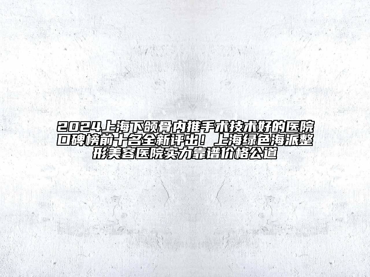 2024上海下颌骨内推手术技术好的医院口碑榜前十名全新评出！上海绿色海派整形美容医院实力靠谱价格公道