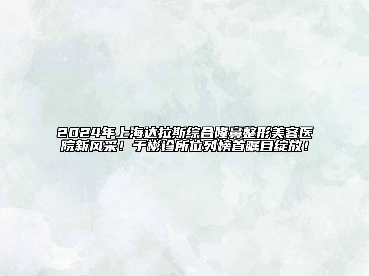 2024年上海达拉斯综合隆鼻整形美容医院新风采！于彬诊所位列榜首瞩目绽放！