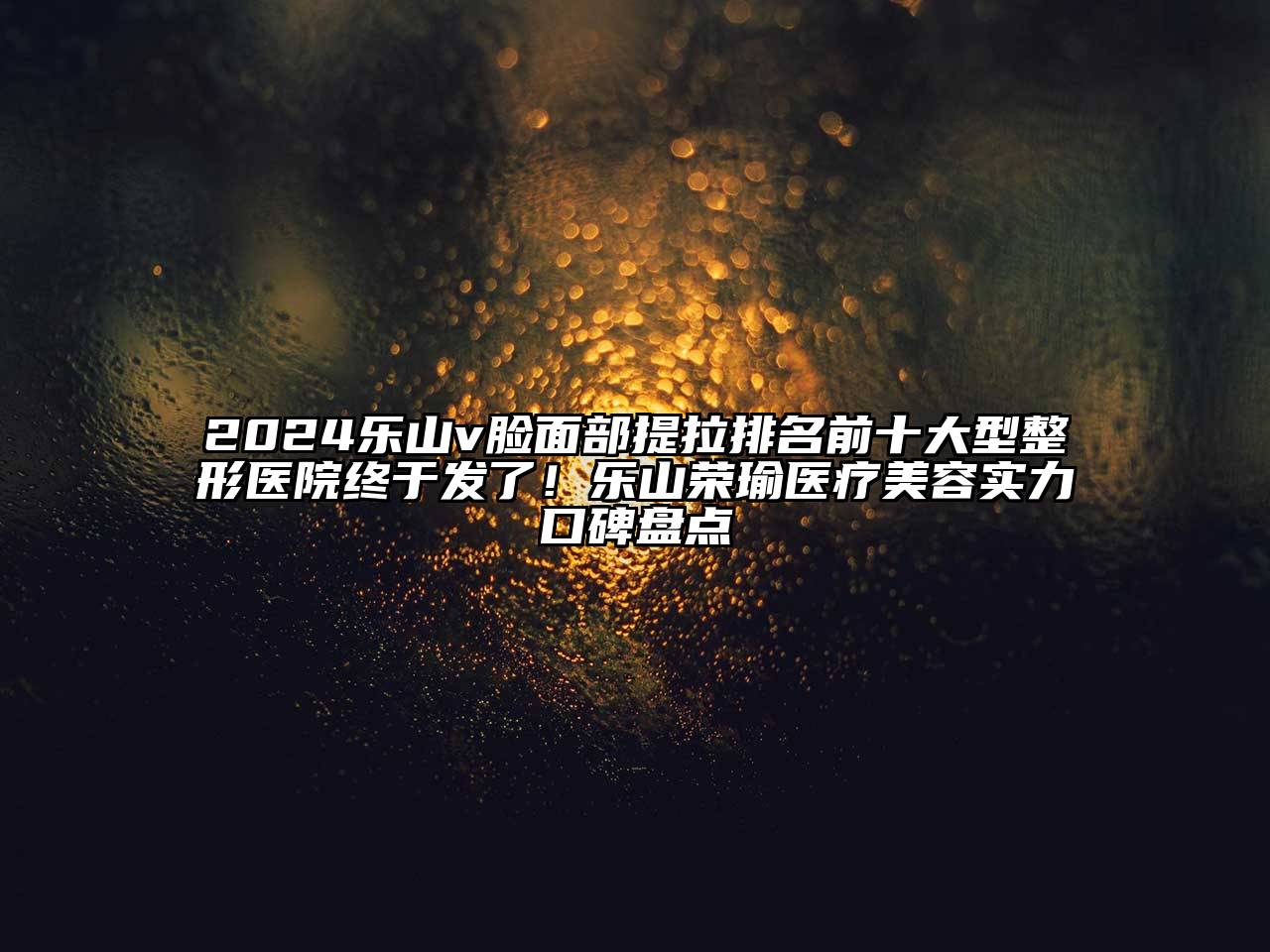 2024乐山v脸面部提拉排名前十大型整形医院终于发了！乐山荣瑜医疗美容实力口碑盘点