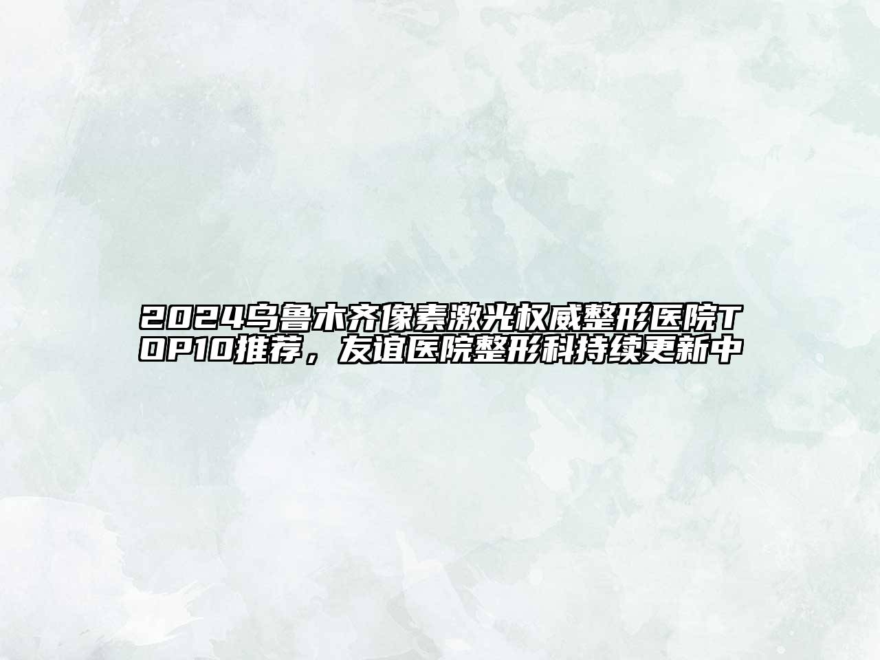 2024乌鲁木齐像素激光权威整形医院TOP10推荐，友谊医院整形科持续更新中