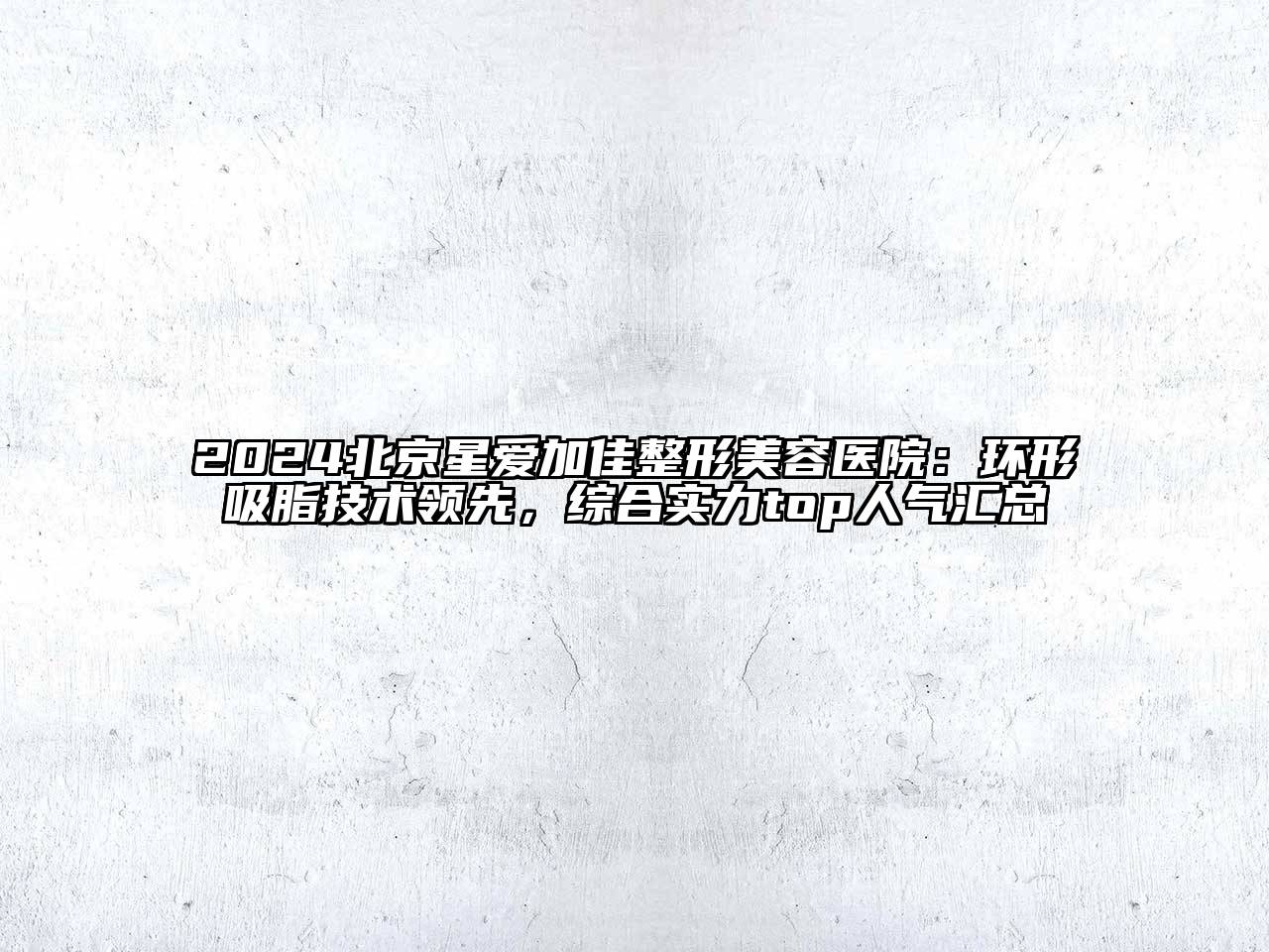 2024北京星爱加佳整形美容医院：环形吸脂技术领先，综合实力top人气汇总