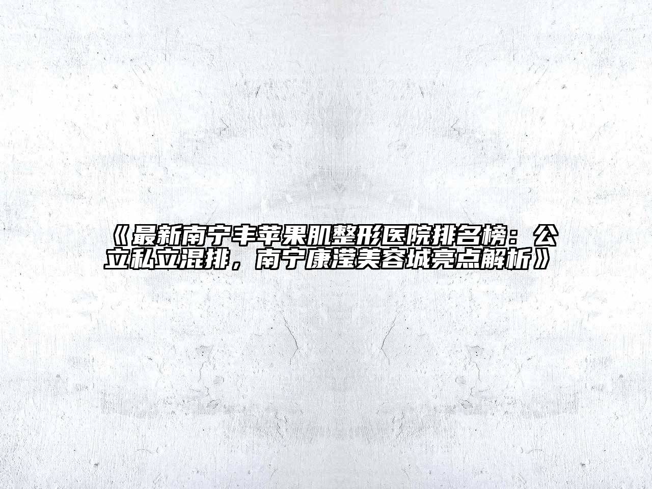 最新南宁丰苹果肌整形医院排名榜：公立私立混排，南宁康滢美容城亮点解析