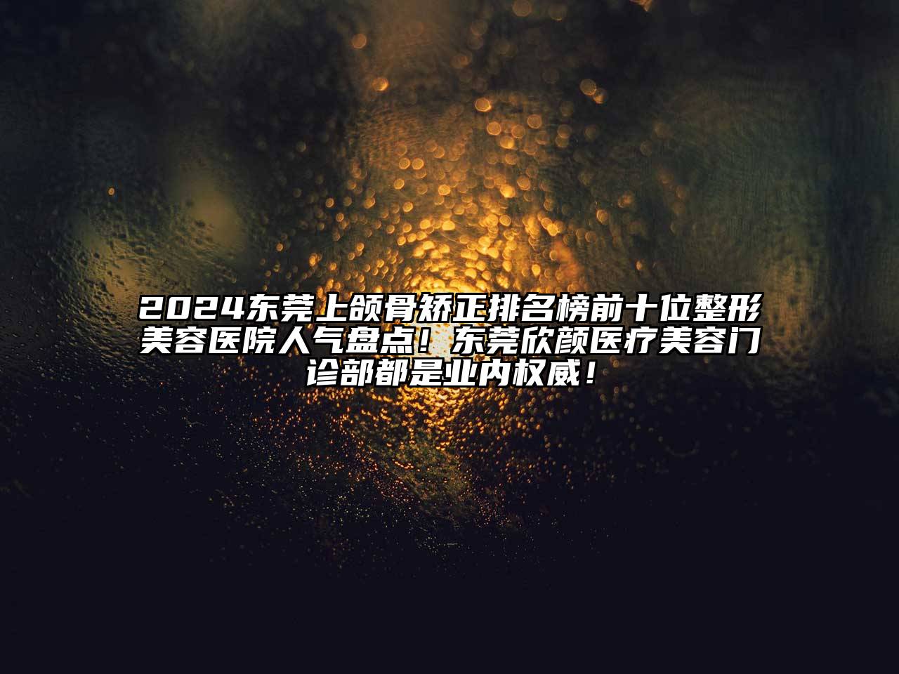 2025东莞上颌骨矫正排名榜前十位整形美容医院人气盘点！东莞欣颜医疗美容门诊部都是业内权威！