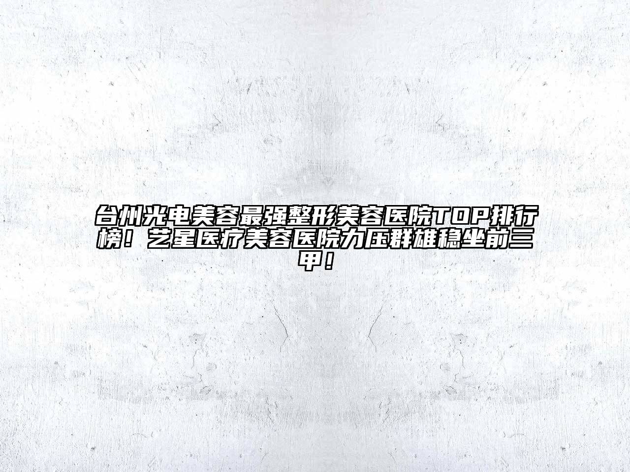 台州光电美容最强整形美容医院TOP排行榜！艺星医疗美容医院力压群雄稳坐前三甲！