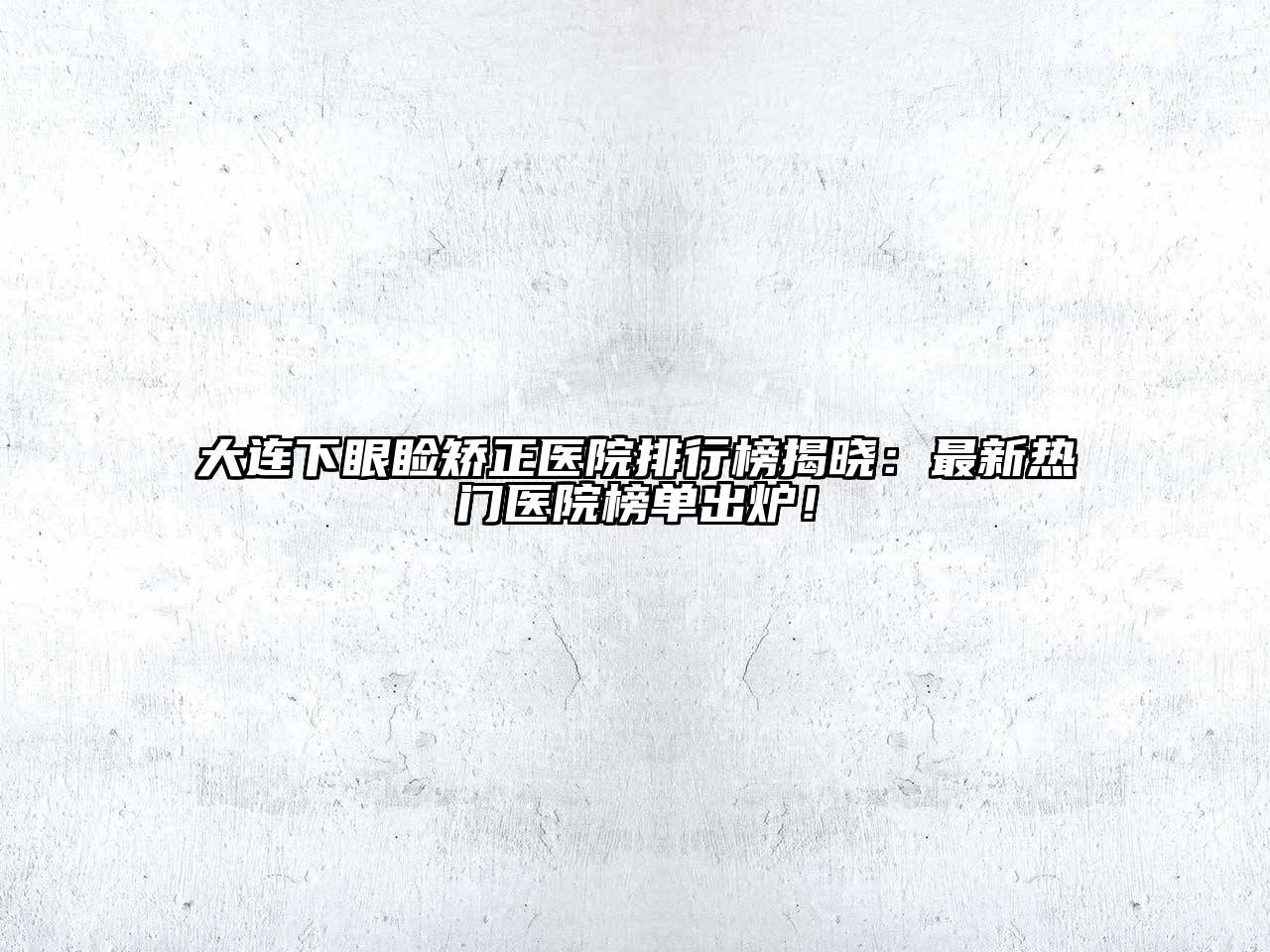 大连下眼睑矫正医院排行榜揭晓：最新热门医院榜单出炉！
