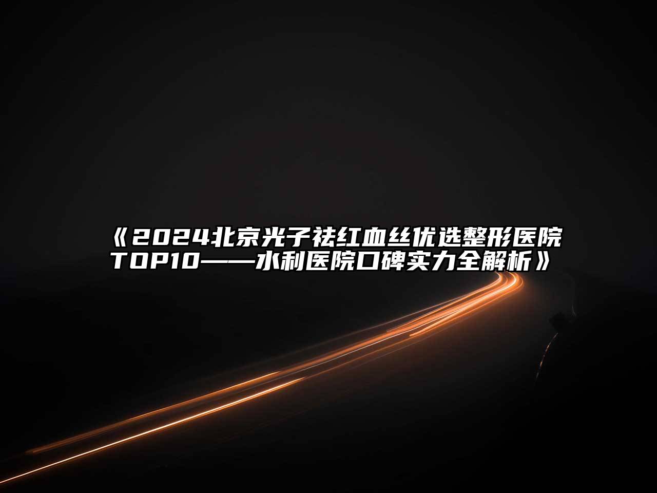 2024北京光子祛红血丝优选整形医院TOP10——水利医院口碑实力全解析