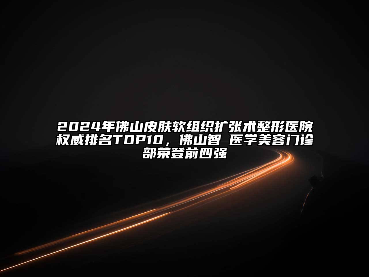 2024年佛山皮肤软组织扩张术整形医院权威排名TOP10，佛山智媄医学美容门诊部荣登前四强