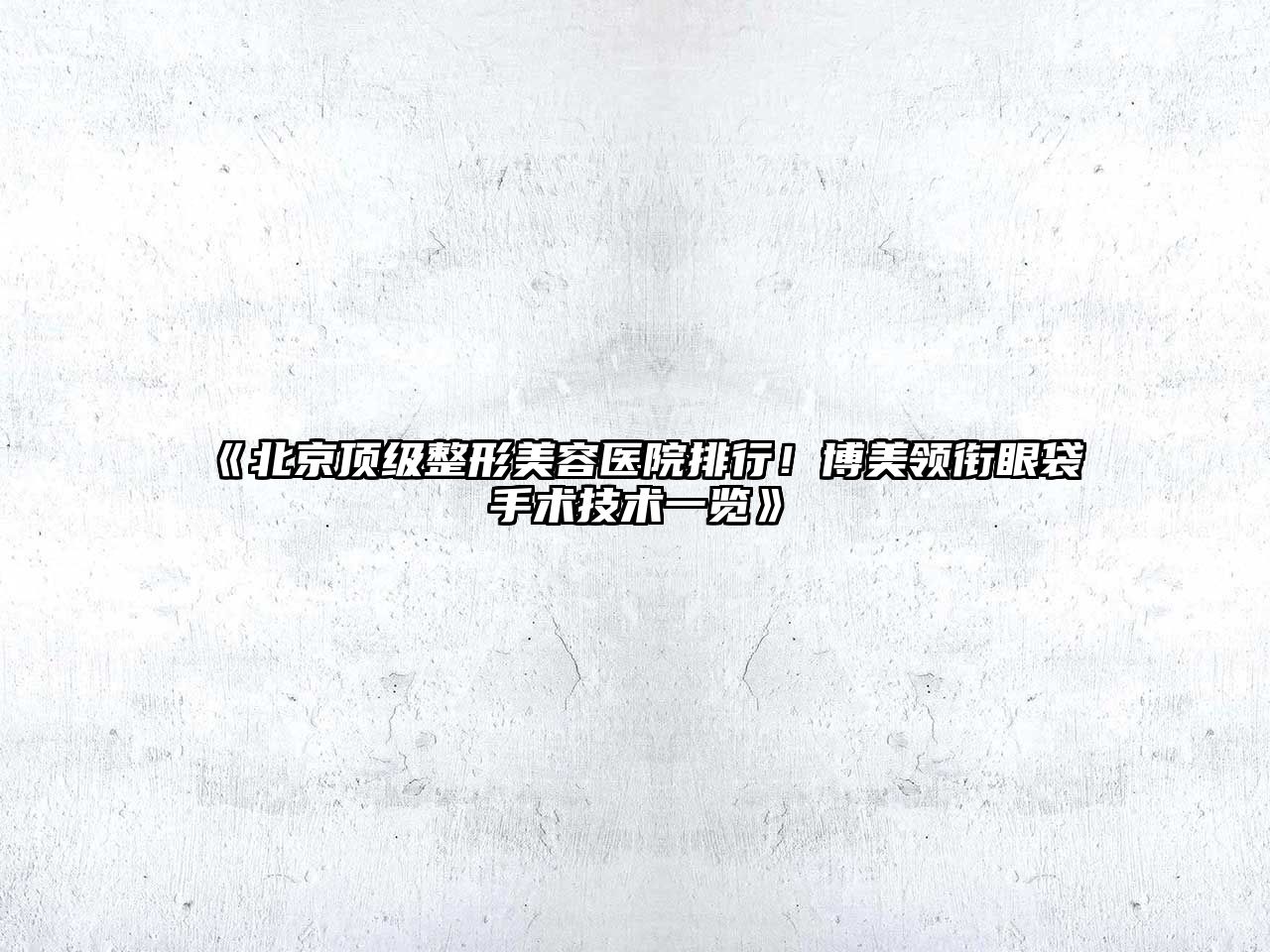北京顶级整形美容医院排行！博美领衔眼袋手术技术一览