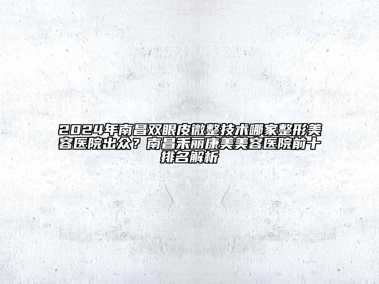 2024年南昌双眼皮微整技术哪家整形美容医院出众？南昌禾丽康美美容医院前十排名解析