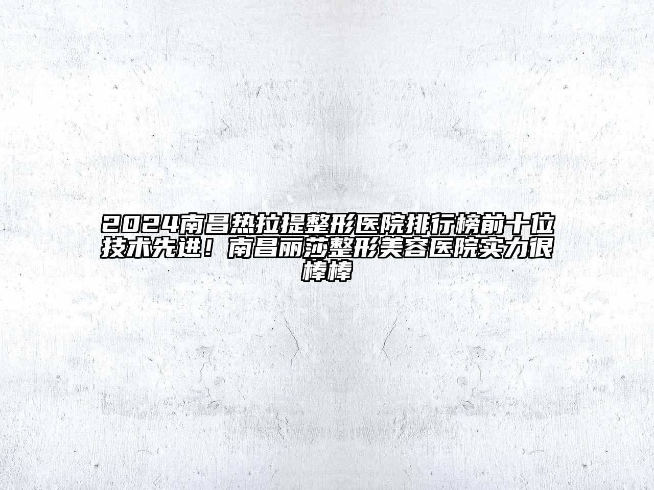 2025南昌热拉提整形医院排行榜前十位技术先进！南昌丽莎整形美容医院实力很棒棒