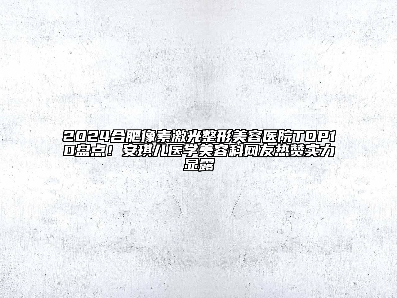 2024合肥像素激光整形美容医院TOP10盘点！安琪儿医学美容科网友热赞实力显露