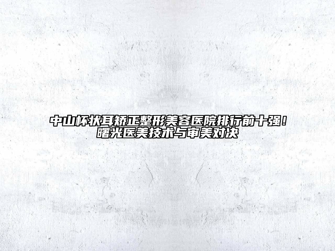 中山杯状耳矫正整形美容医院排行前十强！曙光医美技术与审美对决