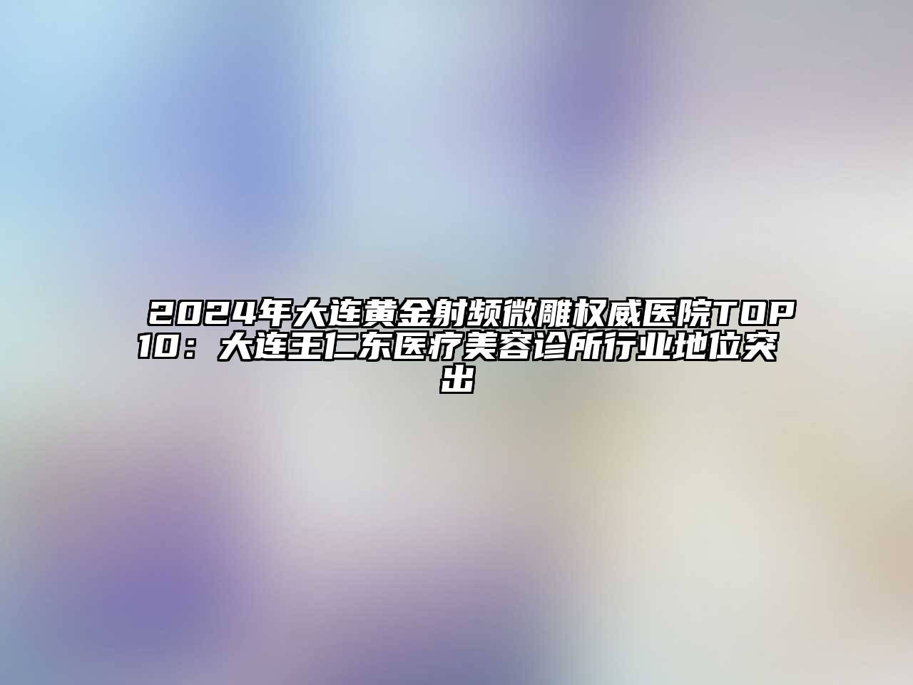 2025年大连黄金射频微雕权威医院TOP10：大连王仁东医疗美容诊所行业地位突出