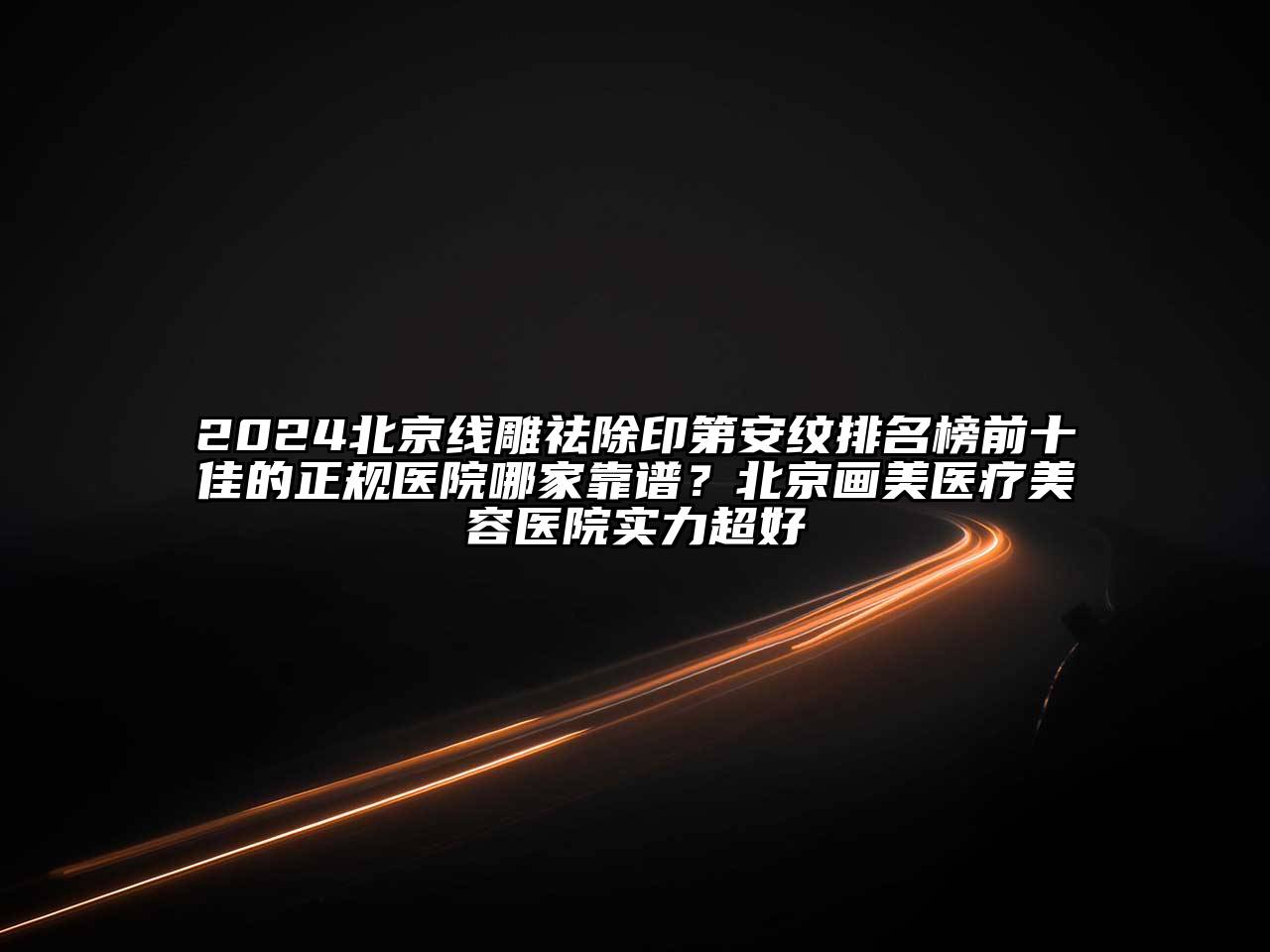 2025北京线雕祛除印第安纹排名榜前十佳的正规医院哪家靠谱？北京画美医疗美容医院实力超好