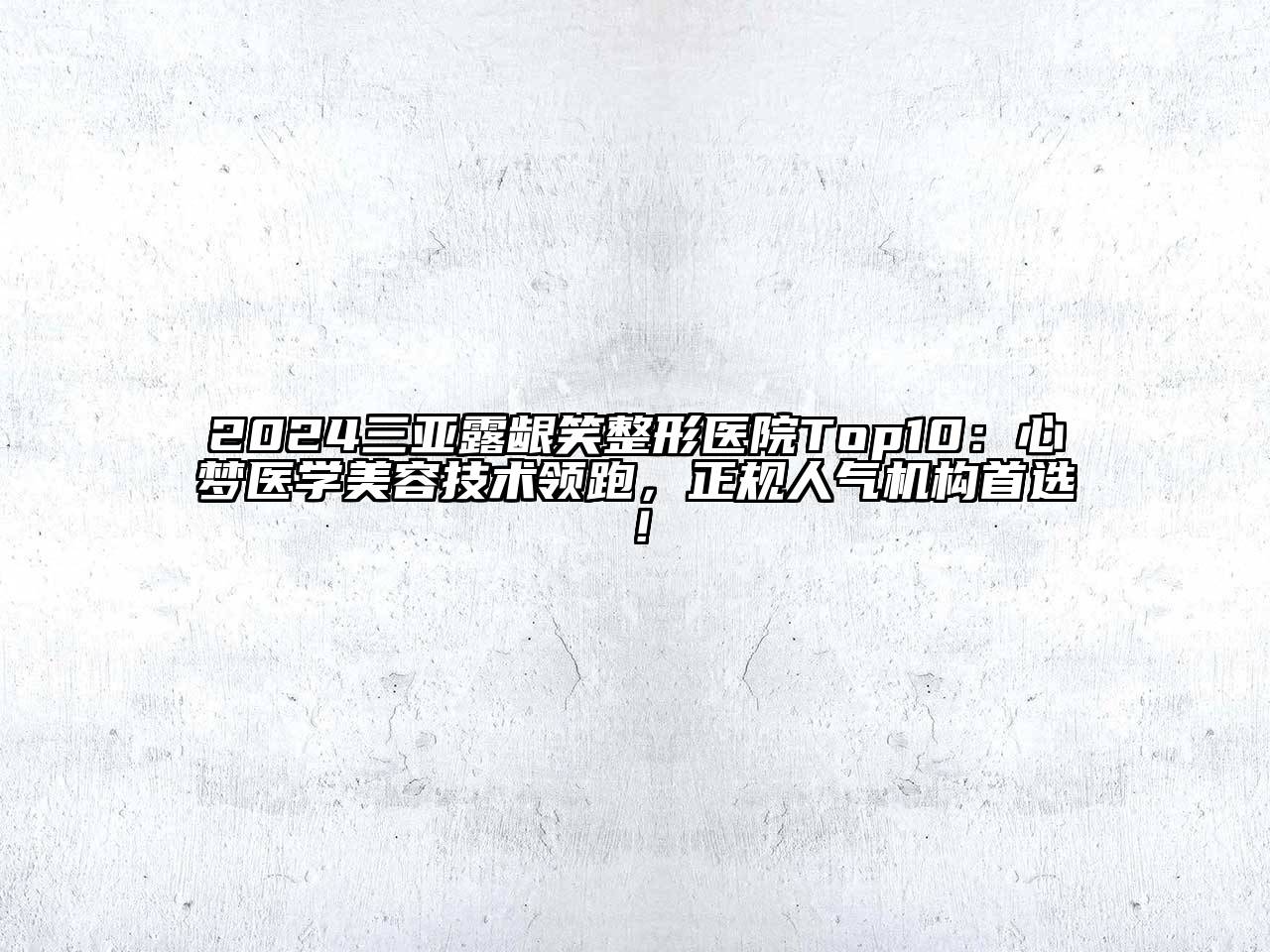 2024三亚露龈笑整形医院Top10：心梦医学美容技术领跑，正规人气机构首选！
