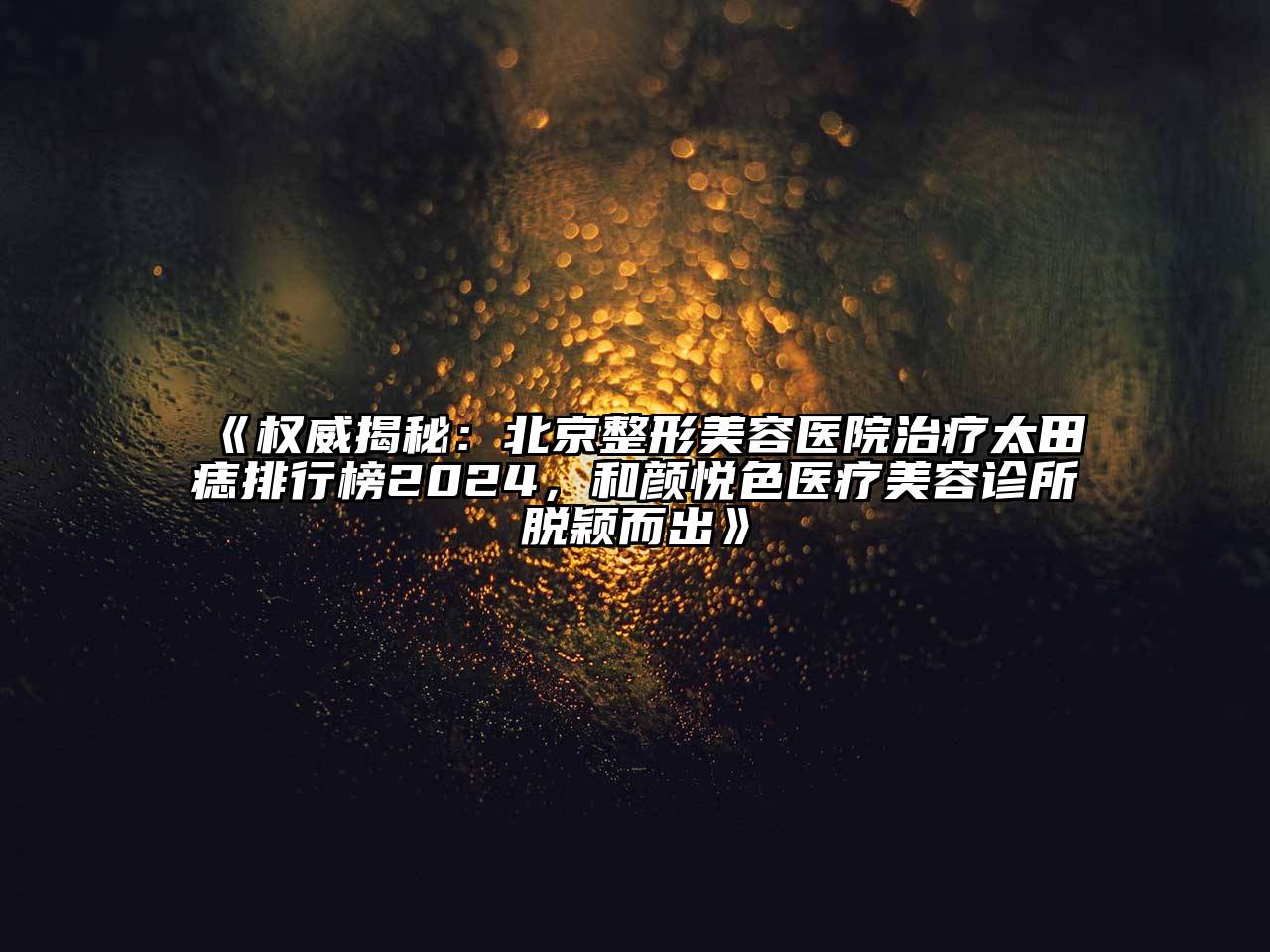 权威揭秘：北京整形美容医院治疗太田痣排行榜2024，和颜悦色医疗美容诊所脱颖而出